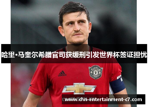 哈里·马奎尔希腊官司获缓刑引发世界杯签证担忧