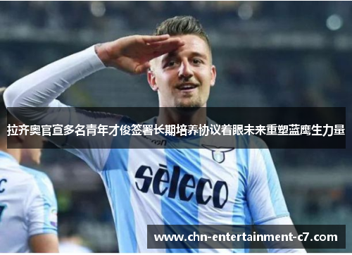 拉齐奥官宣多名青年才俊签署长期培养协议着眼未来重塑蓝鹰生力量