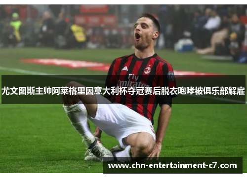 尤文图斯主帅阿莱格里因意大利杯夺冠赛后脱衣咆哮被俱乐部解雇